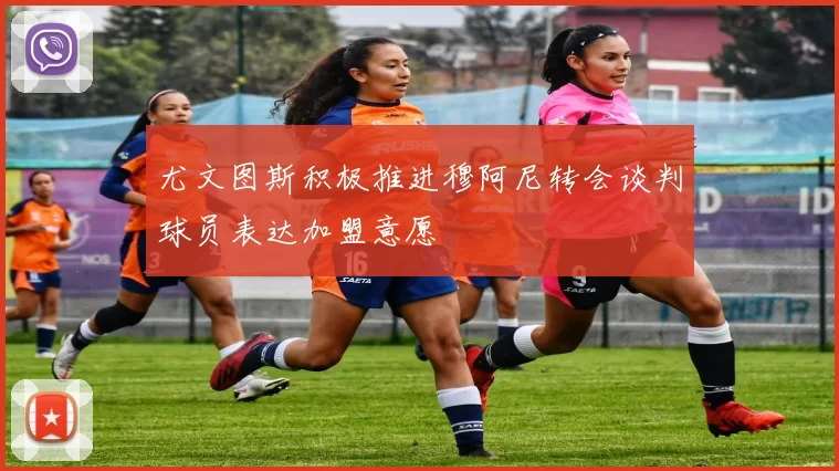 尤文图斯积极推进穆阿尼转会谈判球员表达加盟意愿